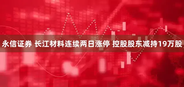 永信证券 长江材料连续两日涨停 控股股东减持19万股